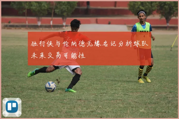 独行侠与伦纳德无缘名记分析球队未来交易可能性