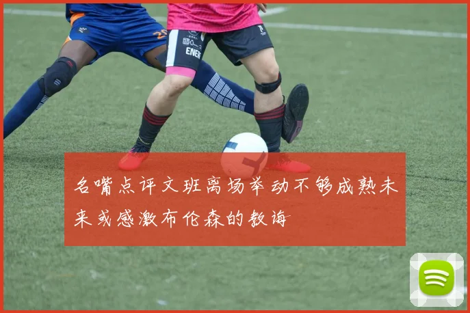 名嘴点评文班离场举动不够成熟未来或感激布伦森的教诲