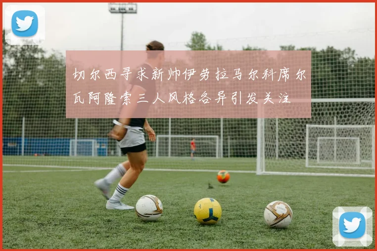 切尔西寻求新帅伊劳拉马尔科席尔瓦阿隆索三人风格各异引发关注