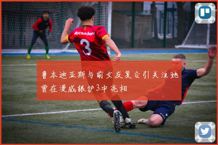 鲁本迪亚斯与前女友复合引关注她曾在漫威银护3中亮相
