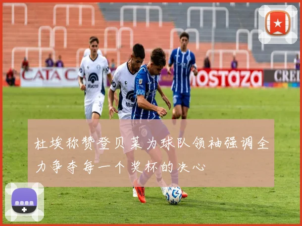 杜埃称赞登贝莱为球队领袖强调全力争夺每一个奖杯的决心