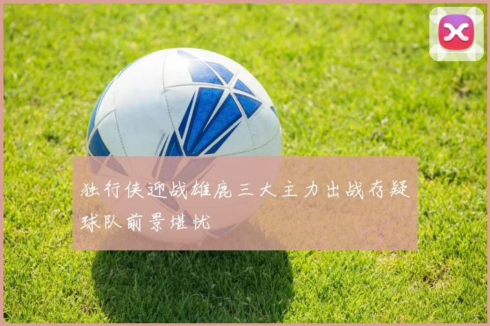 独行侠迎战雄鹿三大主力出战存疑球队前景堪忧