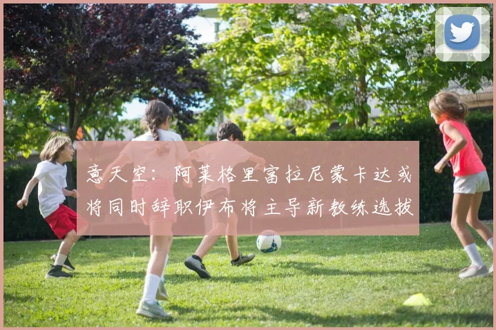 意天空：阿莱格里富拉尼蒙卡达或将同时辞职伊布将主导新教练选拔工作
