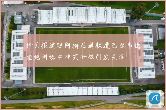 科贝报道琼阿梅尼道歉遭巴尔韦德拒绝训练中冲突升级引发关注
