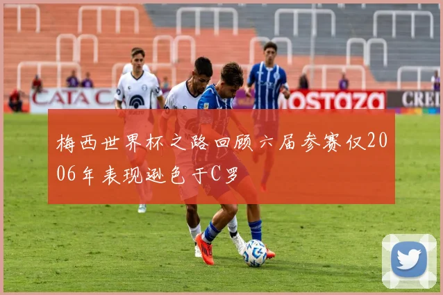 梅西世界杯之路回顾六届参赛仅2006年表现逊色于C罗