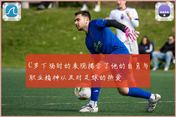 C罗下场时的表现揭示了他的自负与职业精神以及对足球的热爱