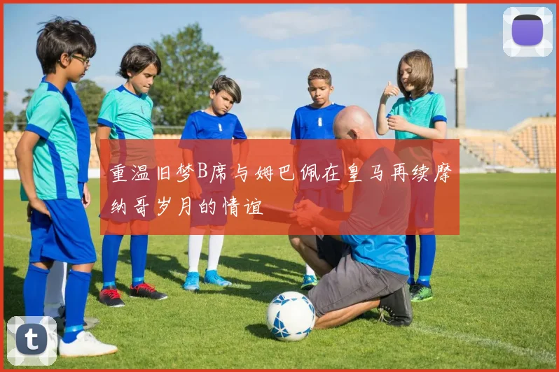 重温旧梦B席与姆巴佩在皇马再续摩纳哥岁月的情谊