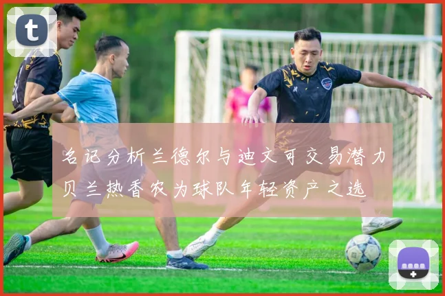 名记分析兰德尔与迪文可交易潜力贝兰热香农为球队年轻资产之选