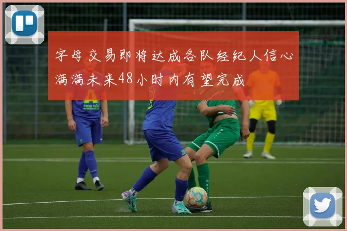 字母交易即将达成各队经纪人信心满满未来48小时内有望完成
