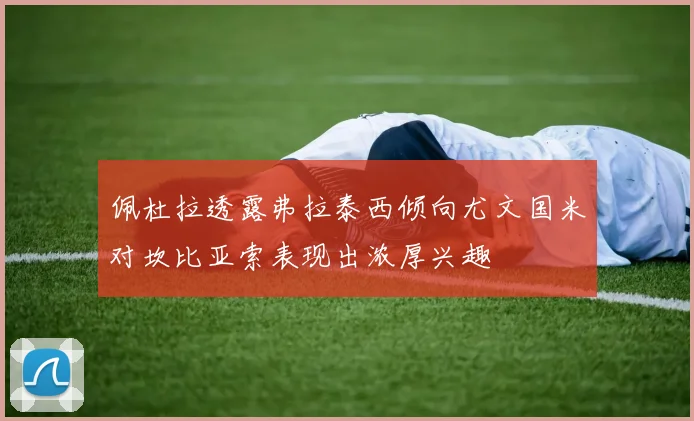 佩杜拉透露弗拉泰西倾向尤文国米对坎比亚索表现出浓厚兴趣