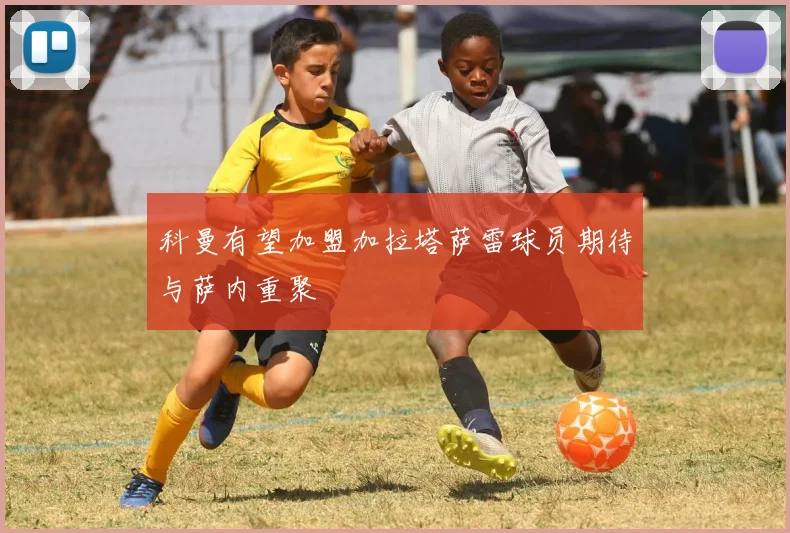 科曼有望加盟加拉塔萨雷球员期待与萨内重聚