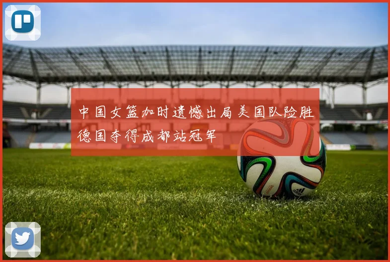 中国女篮加时遗憾出局美国队险胜德国夺得成都站冠军