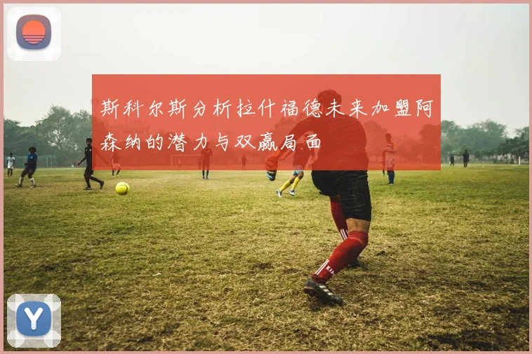 斯科尔斯分析拉什福德未来加盟阿森纳的潜力与双赢局面
