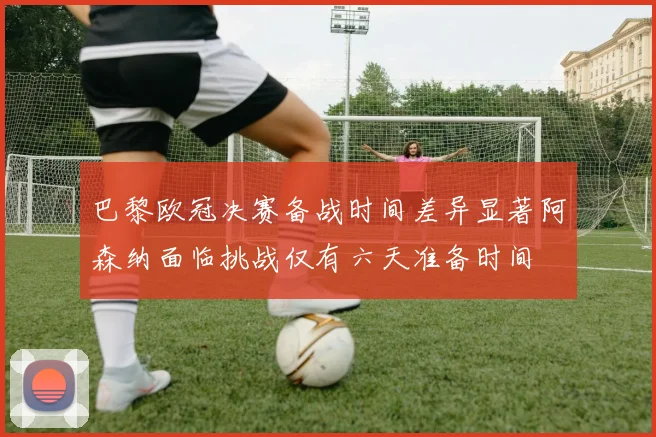 巴黎欧冠决赛备战时间差异显著阿森纳面临挑战仅有六天准备时间