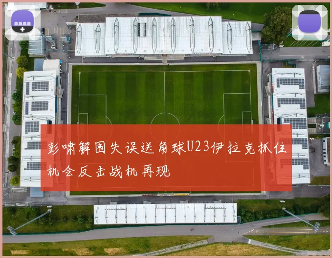彭啸解围失误送角球U23伊拉克抓住机会反击战机再现