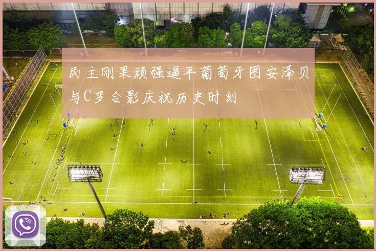 民主刚果顽强逼平葡萄牙图安泽贝与C罗合影庆祝历史时刻
