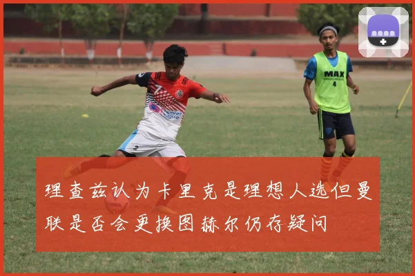 理查兹认为卡里克是理想人选但曼联是否会更换图赫尔仍存疑问