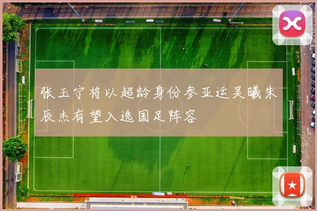 张玉宁将以超龄身份参亚运吴曦朱辰杰有望入选国足阵容