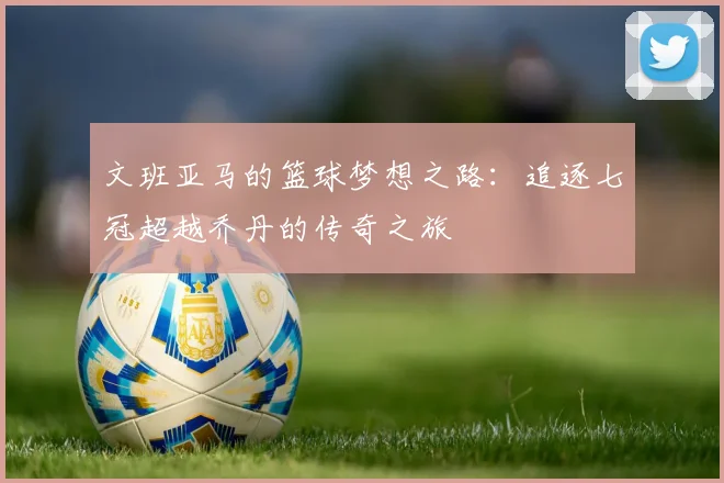 文班亚马的篮球梦想之路：追逐七冠超越乔丹的传奇之旅