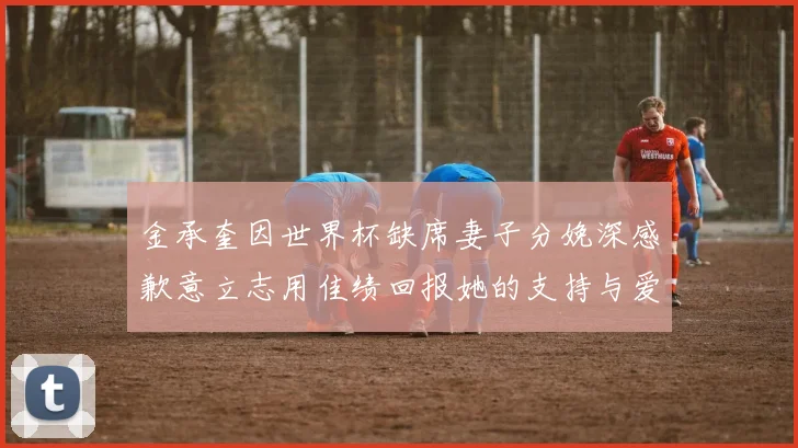 金承奎因世界杯缺席妻子分娩深感歉意立志用佳绩回报她的支持与爱