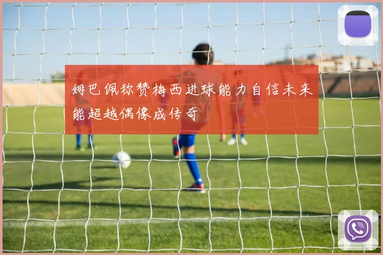 姆巴佩称赞梅西进球能力自信未来能超越偶像成传奇